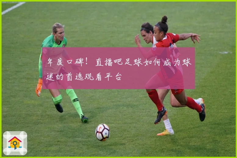 年度口碑！直播吧足球如何成为球迷的首选观看平台