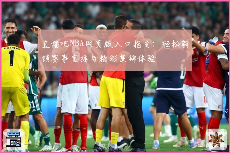 直播吧NBA网页版入口指南：轻松解锁赛事直播与精彩集锦体验