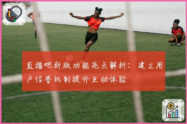 直播吧新版功能亮点解析：建立用户信誉机制提升互动体验