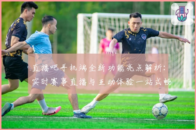 直播吧手机端全新功能亮点解析：实时赛事直播与互动体验一站式畅享