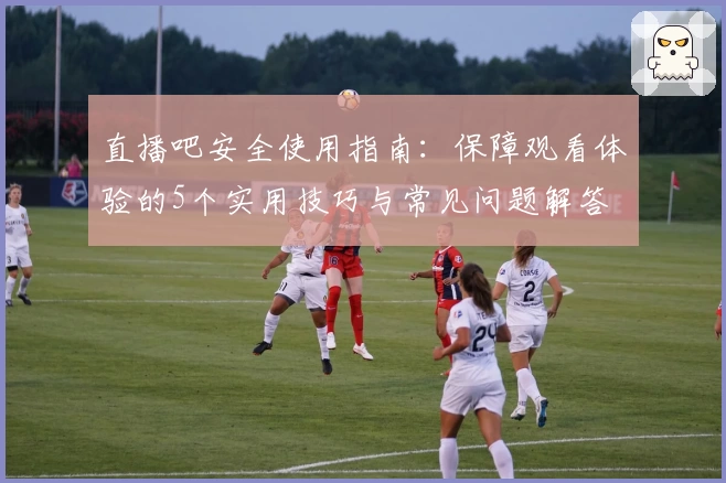 直播吧安全使用指南:保障观看体验的5个实用技巧与常见问题解答