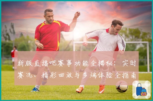 新版直播吧赛事功能全揭秘：实时赛况、精彩回放与多端体验全指南