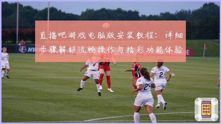 直播吧游戏电脑版安装教程：详细步骤解锁流畅操作与精彩功能体验