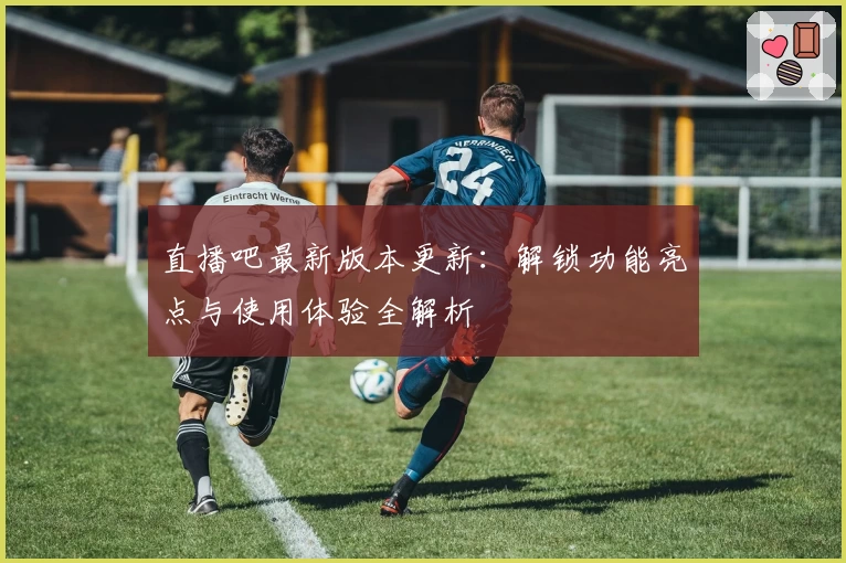 直播吧最新版本更新：解锁功能亮点与使用体验全解析