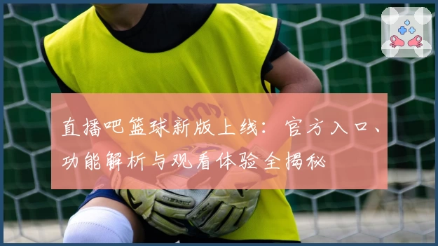 直播吧篮球新版上线：官方入口、功能解析与观看体验全揭秘