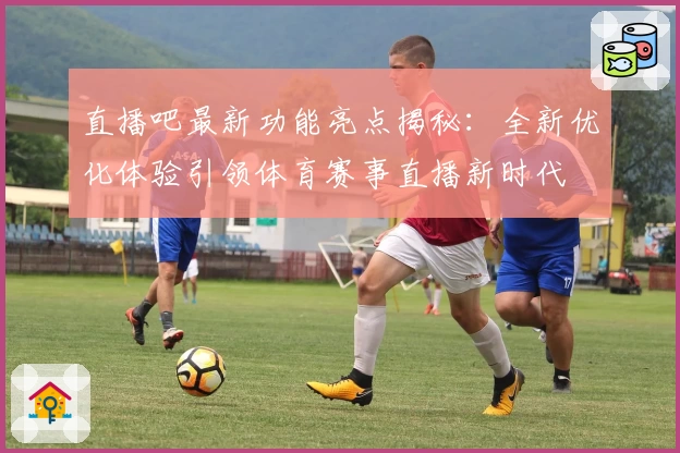 直播吧最新功能亮点揭秘：全新优化体验引领体育赛事直播新时代