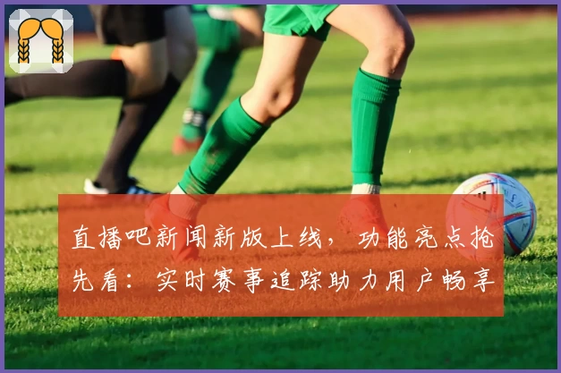 直播吧新闻新版上线，功能亮点抢先看：实时赛事追踪助力用户畅享精彩体育盛宴