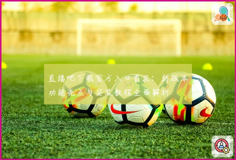 直播吧下载官方入口首发：新版本功能亮点与安装教程全面解析