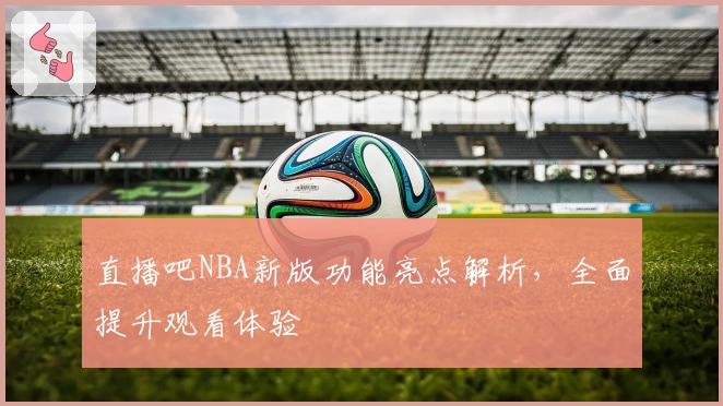 直播吧NBA新版功能亮点解析，全面提升观看体验